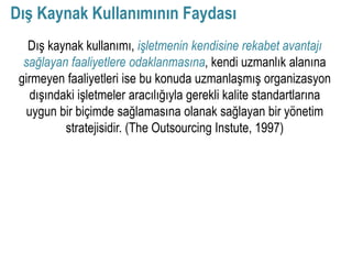 Dış Kaynak Kullanımının Faydası
   Dış kaynak kullanımı, işletmenin kendisine rekabet avantajı
  sağlayan faaliyetlere odaklanmasına, kendi uzmanlık alanına
 girmeyen faaliyetleri ise bu konuda uzmanlaşmış organizasyon
    dışındaki işletmeler aracılığıyla gerekli kalite standartlarına
  uygun bir biçimde sağlamasına olanak sağlayan bir yönetim
           stratejisidir. (The Outsourcing Instute, 1997)
 