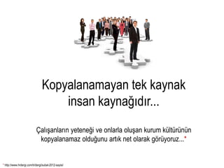 Kopyalanamayan tek kaynak
                                     insan kaynağıdır...
                            Çalışanların yeteneği ve onlarla oluşan kurum kültürünün
                             kopyalanamaz olduğunu artık net olarak görüyoruz...*


* http://www.hrdergi.com/tr/dergi/subat-2012-sayisi/
 