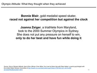 16
Bonnie Blair, gold medalist speed skater,
raced not against her competition but against the clock
Joanna Zeiger, a triathlete from Maryland,
took to the 2000 Summer Olympics in Sydney.
She does not put any pressure on herself to win,
only to do her best and have fun while doing it
Olympic Attitude: What they thought when they achieved
Source: Get an Olympic Attitude: How to Be a Winner, Even When You Lose by Karen Asp with Peter Haberl, a sports psychologist with
the United States Olympic Committee at http://health.cvs.com/GetContent.aspx?token=f75979d3-9c7c-4b16-af56-
3e122a3f19e3&chunkiid=13811
 