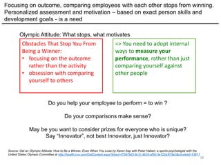 18
Source: Get an Olympic Attitude: How to Be a Winner, Even When You Lose by Karen Asp with Peter Haberl, a sports psychologist with the
United States Olympic Committee at http://health.cvs.com/GetContent.aspx?token=f75979d3-9c7c-4b16-af56-3e122a3f19e3&chunkiid=13811
Obstacles That Stop You From
Being a Winner:
• focusing on the outcome
rather than the activity
• obsession with comparing
yourself to others
Focusing on outcome, comparing employees with each other stops from winning.
Personalized assessment and motivation – based on exact person skills and
development goals - is a need
=> You need to adopt internal
ways to measure your
performance, rather than just
comparing yourself against
other people
Do you help your employee to perform = to win ?
Do your comparisons make sense?
May be you want to consider prizes for everyone who is unique?
Say “Innovator”, not best Innovator, just Innovator?
Olympic Attitude: What stops, what motivates
 