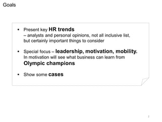 Goals
 Present key HR trends
– analysts and personal opinions, not all inclusive list,
but certainly important things to consider
 Special focus – leadership, motivation, mobility.
In motivation will see what business can learn from
Olympic champions
 Show some cases
2
 