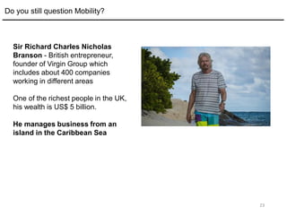 23
Do you still question Mobility?
Sir Richard Charles Nicholas
Branson - British entrepreneur,
founder of Virgin Group which
includes about 400 companies
working in different areas
One of the richest people in the UK,
his wealth is US$ 5 billion.
He manages business from an
island in the Caribbean Sea
 