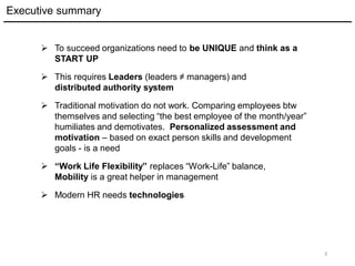 Executive summary
3
 To succeed organizations need to be UNIQUE and think as a
START UP
 This requires Leaders (leaders ≠ managers) and
distributed authority system
 Traditional motivation do not work. Comparing employees btw
themselves and selecting “the best employee of the month/year”
humiliates and demotivates. Personalized assessment and
motivation – based on exact person skills and development
goals - is a need
 “Work Life Flexibility” replaces “Work-Life” balance,
Mobility is a great helper in management
 Modern HR needs technologies
 