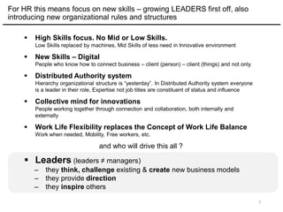 For HR this means focus on new skills – growing LEADERS first off, also
introducing new organizational rules and structures
 High Skills focus. No Mid or Low Skills.
Low Skills replaced by machines, Mid Skills of less need in Innovative environment
 New Skills – Digital
People who know how to connect business – client (person) – client (things) and not only.
 Distributed Authority system
Hierarchy organizational structure is “yesterday”. In Distributed Authority system everyone
is a leader in their role, Expertise not job titles are constituent of status and influence
 Collective mind for innovations
People working together through connection and collaboration, both internally and
externally
 Work Life Flexibility replaces the Concept of Work Life Balance
Work when needed, Mobility, Free workers, etc.
and who will drive this all ?
 Leaders (leaders ≠ managers)
– they think, challenge existing & create new business models
– they provide direction
– they inspire others
7
 