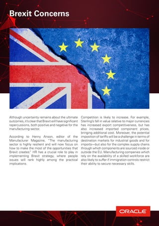 Brexit Concerns
Although uncertainty remains about the ultimate
outcomes,it’sclearthatBrexitwillhavesignificant
repercussions, both positive and negative for the
manufacturing sector.
According to Henry Anson, editor of the
Manufacturer Magazine, “The manufacturing
sector is highly resilient and will now focus on
how to make the most of the opportunities that
Brexit creates.” HR has a crucial role to play in
implementing Brexit strategy, where people
issues will rank highly among the practical
implications.
Competition is likely to increase. For example,
Sterling’s fall in value relative to major currencies
has increased export competitiveness, but has
also increased imported component prices,
bringing additional cost. Moreover, the potential
imposition of tariffs will be a challenge in terms of
destination markets for industrial goods and for
imports—but also for the complex supply chains
through which components are sourced inside or
outside the EU. Manufacturing companies which
rely on the availability of a skilled workforce are
also likely to suffer if immigration controls restrict
their ability to secure necessary skills.
 