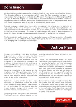 Improve the engagement with your employees.
Engagement can be achieved by making feel them
better for coming at work. This can be achieved
thanks to great employee experience from the
onboarding of the employee until the leave of the
employee. Employee experience can be improved
thanks to HCM systems to streamline processes and
make complex tasks easy.
Regarding the gathering of the reasons why the
employees leave, HCM systems can make this task
much easier. The HCM systems will enable you to
capture these reasons in real-time through surveys
and to be able to react more quickly.
Performance reviews should be done more
frequently. The performance reviews will enable
you to have a quicker feedback from the employees
on their performance. This shorten time could also
improve employee engagement as it would make
them feel more valued andcared about.
In-house recruitment should be strongly considered.
This kind of recruitment will save you cost, time and
most of all enable you to hire the right talent for your
company.
Learning and Development should be highly
considered as the skills gap in manufacturing industry
is increasing. Competition and New Technologies
(e.g. AI, Robotics, Blockchain) are creating new needs
in hard skills.This means that companies will have to
teach these skills to their employees to keep them
employable. Besides the skills gap, the Learning
and Development area is a key point for employee
engagement, as the employees are looking for
learning every-day.This area will be a crucial point for
new generations coming (Y and Z).
Companies must consider the modernisation of their
HR systems. Today, HR systems allow companies
to attract talents, recruit, train and keep them. This
attraction of talent is one source of competitiveness of
companies. Besides the talent question, modernised
systems enable to have real-time data allowing you
to make quicker decisions.
Action Plan
Conclusion
As we have discovered, engagement from the workforce is an important concern of our interviewees.
This drives the efficiency of every company, which means that if the employees feel good in their
organisation, they will give their best each day. Moreover, the engagement of the employee finds
its origin in the trust, integrity and communication between the organisation and its’ employees.
Engagement from the workforce is critical and will be even more critical for the years to come.Those
interviewed believe it’s a key area and also an area which can be improved.
Besides employee engagement, performance management constitutes another concern for
organisations. In this survey, all interviewees carry out performance reviews, meaning that managers
and employees work together to plan, monitor and review employee’s work objectives and overall
contribution to the organisation.This concern is one with highest importance for HR and performance
of the employees has been cited as an area of improvement for a large number surveyed.
Finally, recruitment is a big concern for the organisations surveyed. Many organisations will need to
recruit talent with the right skills. This will be a challenge for the coming years as the job market is
ever changing with new disruptive technologies.
 