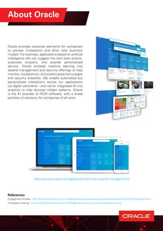 About Oracle
Oracle provides essential elements for companies
to pioneer innovations and drive new business
models. For example, applications based on artificial
intelligence (AI) can suggest the next best actions,
automate answers, and provide personalized
service. Oracle embeds machine learning into
several management and security offerings to help
monitor, troubleshoot, and predict potential outages
and security breaches. We enable automated but
personalized interactions across our applications
via digital assistants - and we’ve integrated AI into
analytics to help discover hidden patterns. Oracle
is the #1 provider of HCM software, with a broad
portfolio of solutions for companies of all sizes.
https://www.oracle.com/applications/human-capital-management/
References
Engagement Shades - http://hultmedia.ef-cdn.com/~/media/hultedu/executive-education/research/shades%20of%20grey.pdf?la=en
Employees Leaving - www.insightsforprofessionals.com/blog/8-reasons-why-your-employees-are-leaving
 