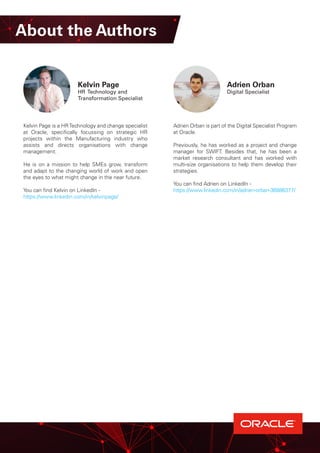 Kelvin Page
HR Technology and
Transformation Specialist
Adrien Orban is part of the Digital Specialist Program
at Oracle.
Previously, he has worked as a project and change
manager for SWIFT. Besides that, he has been a
market research consultant and has worked with
multi-size organisations to help them develop their
strategies.
You can find Adrien on LinkedIn -
https://www.linkedin.com/in/adrien-orban-36886377/
About the Authors
Kelvin Page is a HRTechnology and change specialist
at Oracle, specifically focussing on strategic HR
projects within the Manufacturing industry who
assists and directs organisations with change
management.
He is on a mission to help SMEs grow, transform
and adapt to the changing world of work and open
the eyes to what might change in the near future.
You can find Kelvin on LinkedIn -
https://www.linkedin.com/in/kelvinpage/
Adrien Orban
Digital Specialist
 