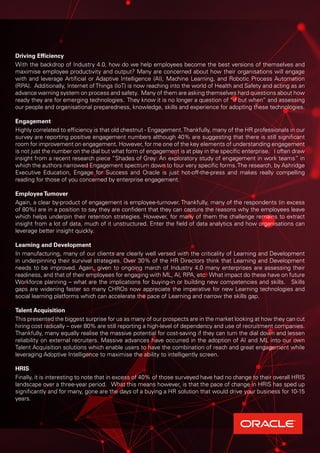 Driving Efficiency
With the backdrop of Industry 4.0, how do we help employees become the best versions of themselves and
maximise employee productivity and output? Many are concerned about how their organisations will engage
with and leverage Artificial or Adaptive Intelligence (AI), Machine Learning, and Robotic Process Automation
(RPA). Additionally, Internet ofThings (IoT) is now reaching into the world of Health and Safety and acting as an
advance warning system on process and safety. Many of them are asking themselves hard questions about how
ready they are for emerging technologies. They know it is no longer a question of “if but when” and assessing
our people and organisational preparedness, knowledge, skills and experience for adopting these technologies.
Engagement
Highly correlated to efficiency is that old chestnut - Engagement.Thankfully, many of the HR professionals in our
survey are reporting positive engagement numbers although 40% are suggesting that there is still significant
room for improvement on engagement. However, for me one of the key elements of understanding engagement
is not just the number on the dial but what form of engagement is at play in the specific enterprise. I often draw
insight from a recent research piece “Shades of Grey: An exploratory study of engagement in work teams” in
which the authors narrowed Engagement spectrum down to four very specific forms.The research, by Ashridge
Executive Education, Engage for Success and Oracle is just hot-off-the-press and makes really compelling
reading for those of you concerned by enterprise engagement.
EmployeeTurnover
Again, a clear by-product of engagement is employee-turnover. Thankfully, many of the respondents (in excess
of 80%) are in a position to say they are confident that they can capture the reasons why the employees leave
which helps underpin their retention strategies. However, for many of them the challenge remains to extract
insight from a lot of data, much of it unstructured. Enter the field of data analytics and how organisations can
leverage better insight quickly.
Learning and Development
In manufacturing, many of our clients are clearly well versed with the criticality of Learning and Development
in underpinning their survival strategies. Over 30% of the HR Directors think that Learning and Development
needs to be improved. Again, given to ongoing march of Industry 4.0 many enterprises are assessing their
readiness, and that of their employees for engaging with ML, AI, RPA, etc. What impact do these have on future
Workforce planning – what are the implications for buying-in or building new competencies and skills. Skills
gaps are widening faster so many CHROs now appreciate the imperative for new Learning technologies and
social learning platforms which can accelerate the pace of Learning and narrow the skills gap.
Talent Acquisition
This presented the biggest surprise for us as many of our prospects are in the market looking at how they can cut
hiring cost radically – over 80% are still reporting a high-level of dependency and use of recruitment companies.
Thankfully, many equally realise the massive potential for cost-saving if they can turn the dial down and lessen
reliability on external recruiters. Massive advances have occurred in the adoption of AI and ML into our own
Talent Acquisition solutions which enable users to have the combination of reach and great engagement while
leveraging Adoptive Intelligence to maximise the ability to intelligently screen.
HRIS
Finally, it is interesting to note that in excess of 40% of those surveyed have had no change to their overall HRIS
landscape over a three-year period. What this means however, is that the pace of change in HRIS has sped up
significantly and for many, gone are the days of a buying a HR solution that would drive your business for 10-15
years.
 