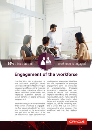 Engagement of the workforce
Starting with the engagement of
the workforce, employers clearly
understand the benefits of having an
engaged workforce, citing improved
collaboration, operational efficiency,
better business performance, and
improved customer service as
direct benefits of strong employee
engagement.
Fromthesurvey,64%ofthemfeelthat
their current workforce is engaged –
i.e. feel passionate about their work,
are committed to the organisation
and put effort in their work. A lot
of research has been performed on
the impact of an engaged workforce
and the importance of employee
engagement can’t be overstated
or underestimated. Employee
engagement strategies have been
proven to reduce staff turnover,
improve productivity and efficiency,
retain customers at a higher rate and
help generate higher profits. Most
importantly engaged employees are
happier. So, for the remaining 36%,
this is where the true test will be:
understanding what engages their
workforce and how they address
this.
64% think that their workforce is engaged
 