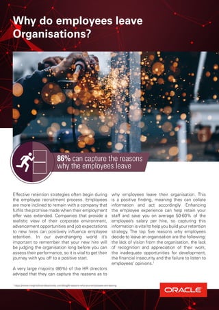 Why do employees leave
Organisations?
Effective retention strategies often begin during
the employee recruitment process. Employees
are more inclined to remain with a company that
fulfils the promise made when their employment
offer was extended. Companies that provide a
realistic view of their corporate environment,
advancement opportunities and job expectations
to new hires can positively influence employee
retention. In our ever-changing world it’s
important to remember that your new hire will
be judging the organisation long before you can
assess their performance, so it is vital to get their
journey with you off to a positive start.
A very large majority (86%) of the HR directors
advised that they can capture the reasons as to
why employees leave their organisation. This
is a positive finding, meaning they can collate
information and act accordingly. Enhancing
the employee experience can help retain your
staff and save you on average 50-60% of the
employee’s salary per hire, so capturing this
information is vital to help you build your retention
strategy. The top five reasons why employees
decide to leave an organisation are the following:
the lack of vision from the organisation, the lack
of recognition and appreciation of their work,
the inadequate opportunities for development,
the financial insecurity and the failure to listen to
employees’ opinions.1
86% can capture the reasons
why the employees leave
1
https://www.insightsforprofessionals.com/blog/8-reasons-why-your-employees-are-leaving
 