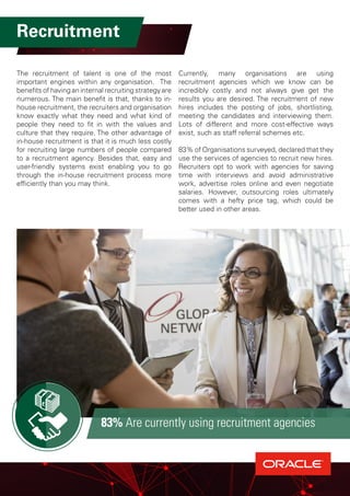 Recruitment
The recruitment of talent is one of the most
important engines within any organisation. The
benefits of having an internal recruiting strategy are
numerous. The main benefit is that, thanks to in-
house recruitment, the recruiters and organisation
know exactly what they need and what kind of
people they need to fit in with the values and
culture that they require. The other advantage of
in-house recruitment is that it is much less costly
for recruiting large numbers of people compared
to a recruitment agency. Besides that, easy and
user-friendly systems exist enabling you to go
through the in-house recruitment process more
efficiently than you may think.
Currently, many organisations are using
recruitment agencies which we know can be
incredibly costly and not always give get the
results you are desired. The recruitment of new
hires includes the posting of jobs, shortlisting,
meeting the candidates and interviewing them.
Lots of different and more cost-effective ways
exist, such as staff referral schemes etc.
83% of Organisations surveyed, declared that they
use the services of agencies to recruit new hires.
Recruiters opt to work with agencies for saving
time with interviews and avoid administrative
work, advertise roles online and even negotiate
salaries. However, outsourcing roles ultimately
comes with a hefty price tag, which could be
better used in other areas.
83% Are currently using recruitment agencies
 