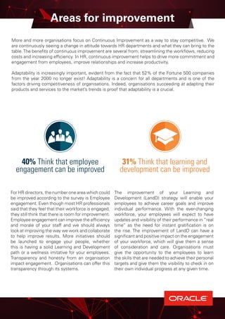 Areas for improvement
More and more organisations focus on Continuous Improvement as a way to stay competitive. We
are continuously seeing a change in attitude towards HR departments and what they can bring to the
table.The benefits of continuous improvement are several from; streamlining the workflows, reducing
costs and increasing efficiency. In HR, continuous improvement helps to drive more commitment and
engagement from employees, improve relationships and increase productivity.
Adaptability is increasingly important, evident from the fact that 52% of the Fortune 500 companies
from the year 2000 no longer exist! Adaptability is a concern for all departments and is one of the
factors driving competitiveness of organisations. Indeed, organisations succeeding at adapting their
products and services to the market’s trends is proof that adaptability is a crucial.
For HR directors, the number one area which could
be improved according to the survey is Employee
engagement. Even though most HR professionals
said that they feel that their workforce is engaged,
they still think that there is room for improvement.
Employee engagement can improve the efficiency
and morale of your staff and we should always
look at improving the way we work and collaborate
to help improve results. More initiatives should
be launched to engage your people, whether
this is having a solid Learning and Development
path or a wellness imitative for your employees.
Transparency and honesty from an organisation
impact engagement. Organisations can offer this
transparency through its systems.
The improvement of your Learning and
Development (LandD) strategy will enable your
employees to achieve career goals and improve
individual performance. With the ever-changing
workforce, your employees will expect to have
updates and visibility of their performance in “real
time” as the need for instant gratification is on
the rise. The improvement of LandD can have a
significant and positive impact on the engagement
of your workforce, which will give them a sense
of consideration and care. Organisations must
give the opportunity to the employees to learn
the skills that are needed to achieve their personal
targets and give them the visibility to check in on
their own individual progress at any given time.
31% Think that learning and
development can be improved
40% Think that employee
engagement can be improved
 