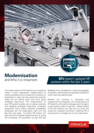 The modernisation of HR systems is an important
matter in every organisation. Modernisation of
systems enables you to increase the motivation of
employees in ways we have previously outlined.
Today we are talking more and more about
employee experience. The modernisation of
your HR system enables you to create a positive
and engaging employee experience. Employee
experience starts before potential candidates/
employees join the organisation right until the
day they may leave. A modern HR system will
help enhance employee experience by e.g. giving
the employees the possibility to give and get
feedback from management, reviewing packages
of benefits, identifying the employees suitable for
certain learning opportunities.
Besides the increase in motivation and
engagement of employees, the modernisation of
HR systems will enable employees and managers
to get access to data in real-time. Modernisation
of the HR systems can help you cut costs and
streamline outdated workflows, enabling HR to
truly become a strategic arm to the organisation.
43% haven’t updated HR
systems within the last 3 years
Modernisation
and Why it is Important
 