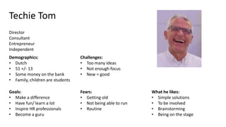 Techie Tom
Director
Consultant
Entrepreneur
Independent
Demographics:
• Dutch
• 51 +/- 13
• Some money on the bank
• Family, children are students
Goals:
• Make a difference
• Have fun/ learn a lot
• Inspire HR professionals
• Become a guru
Challenges:
• Too many ideas
• Not enough focus
• New = good
Fears:
• Getting old
• Not being able to run
• Routine
What he likes:
• Simple solutions
• To be involved
• Brainstorming
• Being on the stage
 