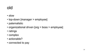 old
• slow
• top-down [manager > employee]
• paternalistic
• organizational driven [org > boss > employee]
• ratings
• complex
• actionable?
• connected to pay
81
 
