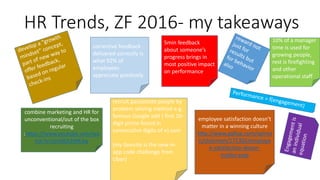 HR Trends, ZF 2016- my takeaways
corrective feedback
delivered correctly is
what 92% of
employees
appreciate positively
5min feedback
about someone’s
progress brings in
most positive impact
on performance
combine marketing and HR for
unconventional/out of the box
recruiting
:https://www.youtube.com/wa
tch?v=5im9ZA3WK3w
recruit passionate people by
problem solving method e.g.
famous Google add { first 10-
digit prime found in
consecutive digits of e}.com
(my favorite is the new in-
app code challenge from
Uber)
10% of a manager
time is used for
growing people,
rest is firefighting
and other
operational staff
employee satisfaction doesn’t
matter in a winning culture
http://www.gallup.com/opinio
n/chairman/171302/employe
e-satisfaction-doesn-
matter.aspx
 