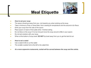 Meal Etiquette
   How to eat your soup:
   The spoon should go away from you, not towards you when picking up the soup.
   Take a minimum of two or three bites; first is testing for temperature and the second is for flavor.
   Drink your soup from the side of the spoon.
   Place spoon on back of liner plate when finished eating.
   Do not blow on the soup if it is too hot-just move the soup around a little in your spoon.
   Do not eat crackers with your soup.
   When at the bottom of soup bowl, DO NOT tip bowl away from you to get the last bit out.

   How to eat a salad:
   Use a salad knife to cut the salad
   The smaller outside fork to the left is the salad fork.

   At a more expensive restaurants, sorbet will be served between the soup and the entrée.
 