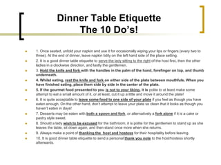 Dinner Table Etiquette
                     The 10 Do’s!
   1. Once seated, unfold your napkin and use it for occasionally wiping your lips or fingers (every two to
    three). At the end of dinner, leave napkin tidily on the left hand side of the place setting.
   2. It is a good dinner table etiquette to serve the lady sitting to the right of the host first, then the other
    ladies in a clockwise direction, and lastly the gentlemen.
   3. Hold the knife and fork with the handles in the palm of the hand, forefinger on top, and thumb
    underneath.
   4. Whilst eating, rest the knife and fork on either side of the plate between mouthfuls. When you
    have finished eating, place them side by side in the center of the plate.
   5. If the gourmet food presented to you is not to your liking, it is polite to at least make some
    attempt to eat a small amount of it, or at least, cut it up a little and move it around the plate!
   6. It is quite acceptable to leave some food to one side of your plate if you feel as though you have
    eaten enough. On the other hand, don’t attempt to leave your plate so clean that it looks as though you
    haven’t eaten in days!
   7. Desserts may be eaten with both a spoon and fork, or alternatively a fork alone if it is a cake or
    pastry style sweet.
   8. Should a lady wish to be excused for the bathroom, it is polite for the gentlemen to stand up as she
    leaves the table, sit down again, and then stand once more when she returns.
   9. Always make a point of thanking the host and hostess for their hospitality before leaving.
   10. It is good dinner table etiquette to send a personal thank you note to the host/hostess shortly
    afterwards.
 