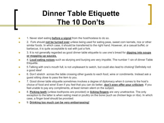 Dinner Table Etiquette
                     The 10 Don’ts
   1. Never start eating before a signal from the host/hostess to do so.
   2. Fork should not be turned over unless being used for eating peas, sweet corn kernels, rice or other
    similar foods. In which case, it should be transferred to the right hand. However, at a casual buffet, or
    barbecue, it is quite acceptable to eat with just a fork.
   3. It is not generally regarded as good dinner table etiquette to use one’s bread for dipping into soups
    or mopping up sauces.
   4. Loud eating noises such as slurping and burping are very impolite. The number 1 sin of dinner Table
    Etiquette.
   5.Talking with one’s mouth full, is not unpleasant to watch, but could also lead to choking! Definitely not
    a good idea!
   6. Don’t stretch across the table crossing other guests to each food, wine or condiments. Instead ask a
    guest sitting close to pass the item to you.
   7. Good dinner table etiquette sometimes involves a degree of diplomacy when it comes to the host’s
    choice of food and wine! Even if you feel that you can do better, don’t even offer your criticism. If you
    feel unable to pay any compliments, at least remain silent on the subject.
   8. Picking teeth (unless toothpicks are provided) or licking fingers are very unattractive. The only
    exception to the latter is when eating meat or poultry on the bone (such as chicken legs or ribs). In which
    case, a finger bowl should be provided.
   9. Drinking too much can be very embarrassing!
 