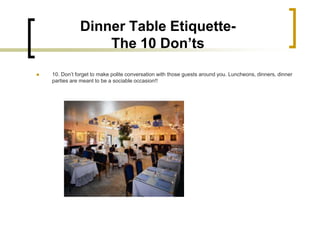 Dinner Table Etiquette-
                   The 10 Don’ts
   10. Don’t forget to make polite conversation with those guests around you. Luncheons, dinners, dinner
    parties are meant to be a sociable occasion!!
 