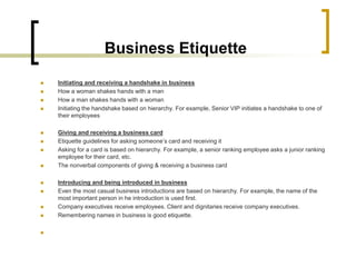 Business Etiquette
   Initiating and receiving a handshake in business
   How a woman shakes hands with a man
   How a man shakes hands with a woman
   Initiating the handshake based on hierarchy. For example, Senior VIP initiates a handshake to one of
    their employees

   Giving and receiving a business card
   Etiquette guidelines for asking someone’s card and receiving it
   Asking for a card is based on hierarchy. For example, a senior ranking employee asks a junior ranking
    employee for their card, etc.
   The nonverbal components of giving & receiving a business card

   Introducing and being introduced in business
   Even the most casual business introductions are based on hierarchy. For example, the name of the
    most important person in he introduction is used first.
   Company executives receive employees. Client and dignitaries receive company executives.
   Remembering names in business is good etiquette.


 