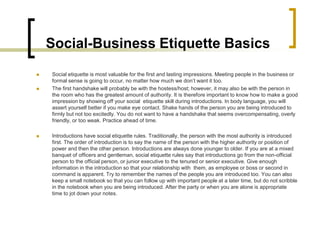 Social-Business Etiquette Basics
   Social etiquette is most valuable for the first and lasting impressions. Meeting people in the business or
    formal sense is going to occur, no matter how much we don’t want it too.
   The first handshake will probably be with the hostess/host; however, it may also be with the person in
    the room who has the greatest amount of authority. It is therefore important to know how to make a good
    impression by showing off your social etiquette skill during introductions. In body language, you will
    assert yourself better if you make eye contact. Shake hands of the person you are being introduced to
    firmly but not too excitedly. You do not want to have a handshake that seems overcompensating, overly
    friendly, or too weak. Practice ahead of time.

   Introductions have social etiquette rules. Traditionally, the person with the most authority is introduced
    first. The order of introduction is to say the name of the person with the higher authority or position of
    power and then the other person. Introductions are always done younger to older. If you are at a mixed
    banquet of officers and gentleman, social etiquette rules say that introductions go from the non-official
    person to the official person, or junior executive to the tenured or senior executive. Give enough
    information in the introduction so that your relationship with them, as employee or boss or second in
    command is apparent. Try to remember the names of the people you are introduced too. You can also
    keep a small notebook so that you can follow up with important people at a later time, but do not scribble
    in the notebook when you are being introduced. After the party or when you are alone is appropriate
    time to jot down your notes.
 