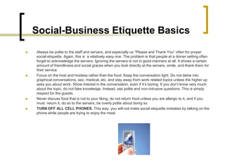 Social-Business Etiquette Basics
   Always be polite to the staff and servers, and especially us “Please and Thank You” often for proper
    social etiquette. Again, this is a relatively easy one. The problem is that people at a dinner setting often
    forget to acknowledge the servers. Ignoring the servers is not in good manners at all. It shows a certain
    amount of friendliness and social graces when you look directly at the servers, smile, and thank them for
    their service.
   Focus on the host and hostess rather than the food. Keep the conversation light. Do not delve into
    graphical conversations, sex, medical, etc. and stay away from work related topics unless the higher up
    asks you about work. Show interest in the conversation, even if it’s boring. If you don’t know very much
    about the topic, do not fake knowledge. Instead, ask polite and non-intrusive questions. This is simply
    respect for the guests.
   Never discuss food that is not to your liking, do not return food unless you are allergic to it, and if you
    must return it, do so to the servers, be overly polite about doing so.
   TURN OFF ALL CELL PHONES. This way, you will not make social etiquette mistakes by talking on the
    phone while people are trying to enjoy the meal.
 