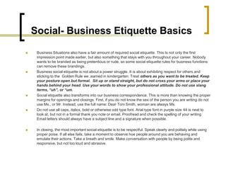 Social- Business Etiquette Basics
    Business Situations also have a fair amount of required social etiquette. This Is not only the first
     impression point made earlier, but also something that stays with you throughout your career. Nobody
     wants to be branded as being pretentious or rude, so some social etiquette rules for business functions
     can remove these brandings.
    Business social etiquette is not about a power struggle. It is about exhibiting respect for others and
     sticking to the Golden Rule we ;earned in kindergarten: Treat others as you want to be treated. Keep
     your posture open but formal. Sit up or stand straight, but do not cross your arms or place your
     hands behind your head. Use your words to show your professional attitude. Do not use slang
     terms, “uh”, or “um.
    Social etiquette also transforms into our business correspondence. This is more than knowing the proper
     margins for openings and closings. First, if you do not know the sex of the person you are writing do not
     use Ms., or Mr. Instead, use the full name: Dear Toni Smith, woman are always Ms.
    Do not use all caps, italics, bold or otherwise odd type font. Arial type font in purple size 44 is neat to
     look at, but not in a formal thank you note or email. Proofread and check the spelling of your writing.
     Email letters should always have a subject line and a signature when possible.

    In closing, the most important social etiquette is to be respectful. Speak clearly and politely while using
     proper poise. If all else fails, take a moment to observe hoe people around you are behaving and
     emulate their actions. Take a breath and smile. Make conversation with people by being polite and
     responsive, but not too loud and abrasive.
 