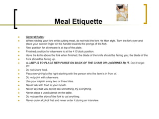 Meal Etiquette
   General Rules:
   When holding your fork while cutting meat, do not hold the fork He Man style. Turn the fork over and
    place your pointer finger on the handle towards the prongs of the fork.
   Rest position for silverware is at top of the plate.
   Finished position for silverware is at the 4 O'clock position.
   Have the knife above the fork when finished; the blade of the knife should be facing you; the blade of the
   Fork should be facing up.
   A LADY IS TO PLACE HER PURSE ON BACK OF THE CHAIR OR UNDERNEATH IT. Don’t forget
    it!!!
   Do not share food.
   Pass everything to the right-starting with the person who the item is in front of.
   Do not point with silverware.
   Use your napkin every two or three bites.
   Never talk with food in your mouth.
   Never say that you do not like something, try everything.
   Never place a used utensil on the table.
   Do not use the side of the fork to cut anything.
   Never order alcohol first and never order it during an interview.
 