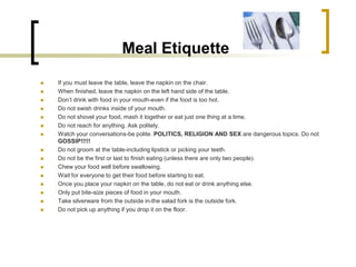 Meal Etiquette
   If you must leave the table, leave the napkin on the chair.
   When finished, leave the napkin on the left hand side of the table.
   Don’t drink with food in your mouth-even if the food is too hot.
   Do not swish drinks inside of your mouth.
   Do not shovel your food, mash it together or eat just one thing at a time.
   Do not reach for anything. Ask politely.
   Watch your conversations-be polite. POLITICS, RELIGION AND SEX are dangerous topics. Do not
    GOSSIP!!!!!
   Do not groom at the table-including lipstick or picking your teeth.
   Do not be the first or last to finish eating (unless there are only two people).
   Chew your food well before swallowing.
   Wait for everyone to get their food before starting to eat.
   Once you place your napkin on the table, do not eat or drink anything else.
   Only put bite-size pieces of food in your mouth.
   Take silverware from the outside in-the salad fork is the outside fork.
   Do not pick up anything if you drop it on the floor.
 