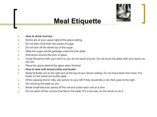 Meal Etiquette
   How to drink iced tea:
   Drinks are at your upper right of the place setting.
   Do not take more then two packs of sugar.
   Do not tear off the whole top of the sugar.
   Slide the sugar packet garbage under the liner plate.
   Rub lemon around the brim of glass.
   Cover the lemon with your hand so you do not squirt anyone. Do not touch the glass with your spoon as
    you stir.
   Place the spoon behind the glass when finished.
   How to deal with bread (rolls) and butter:
   Bread & Butter are to the right and at the top of your dinner setting. Do not move them from here. Put
    butter on the bread and butter plate.
   When passing dinner rolls, ask person to your left if they would like a roll, then pass to the right.
   Do not bring the plate by you.
   Break small bite-size pieces off the roll and butter each one at a time.
   Do not clean off the crumbs that fall on the table. If it is too bad, as the server to do it.
 