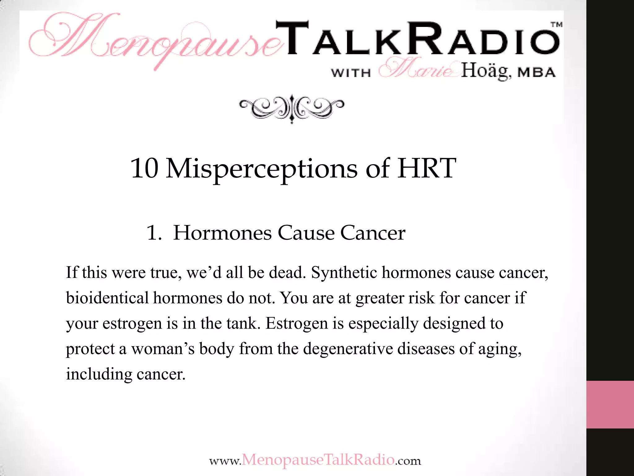 10 Misperceptions of HRT
1. Hormones Cause Cancer
If this were true, we’d all be dead. Synthetic hormones cause cancer,
bioidentical hormones do not. You are at greater risk for cancer if
your estrogen is in the tank. Estrogen is especially designed to
protect a woman’s body from the degenerative diseases of aging,
including cancer.

 