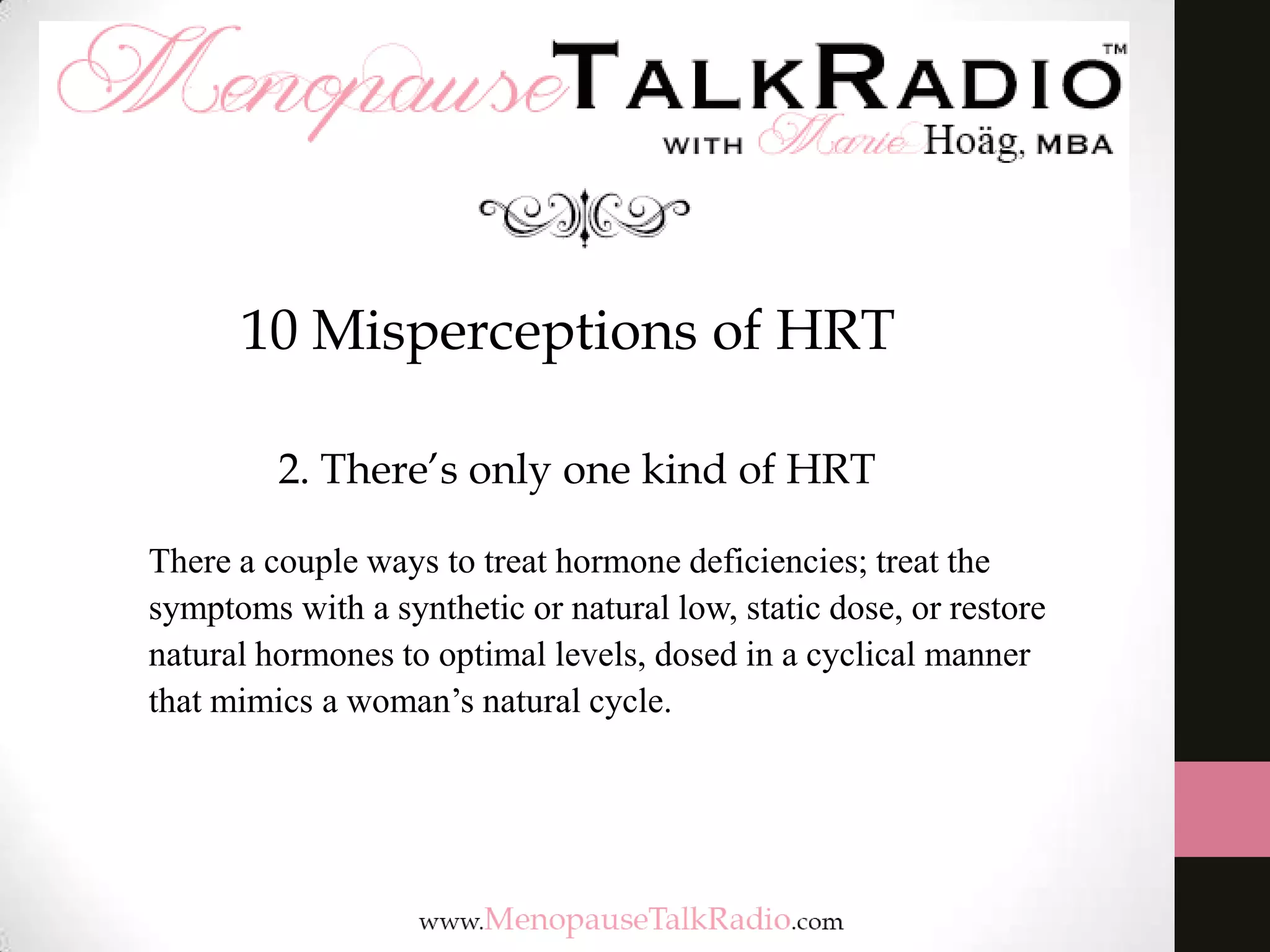 10 Misperceptions of HRT
2. There’s only one kind of HRT
There a couple ways to treat hormone deficiencies; treat the
symptoms with a synthetic or natural low, static dose, or restore
natural hormones to optimal levels, dosed in a cyclical manner
that mimics a woman’s natural cycle.

 