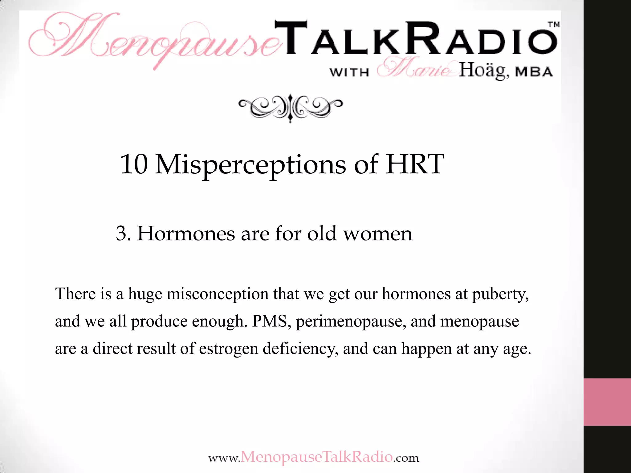 10 Misperceptions of HRT
3. Hormones are for old women
There is a huge misconception that we get our hormones at puberty,

and we all produce enough. PMS, perimenopause, and menopause
are a direct result of estrogen deficiency, and can happen at any age.

 