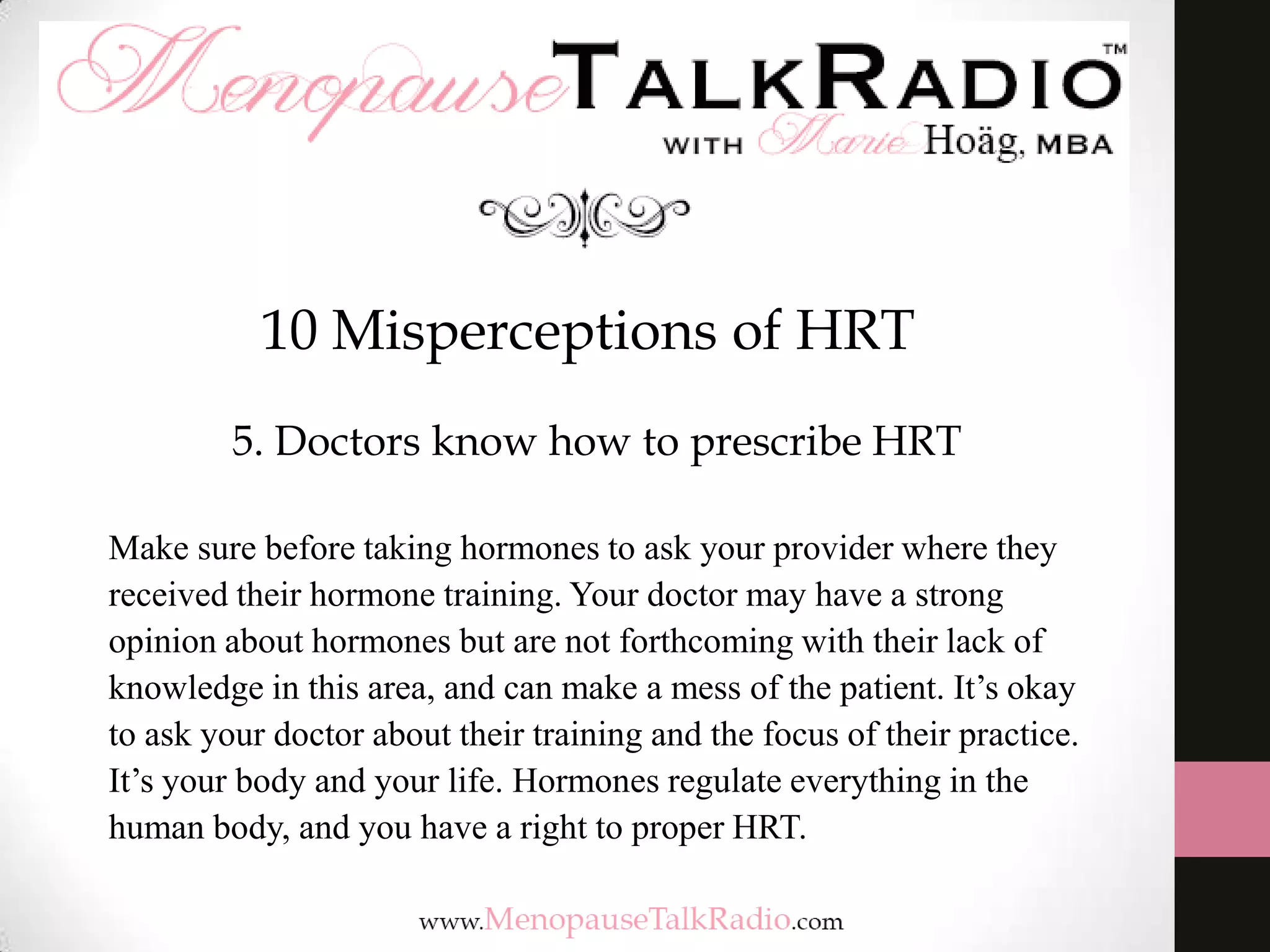 10 Misperceptions of HRT
5. Doctors know how to prescribe HRT
Make sure before taking hormones to ask your provider where they
received their hormone training. Your doctor may have a strong
opinion about hormones but are not forthcoming with their lack of
knowledge in this area, and can make a mess of the patient. It’s okay
to ask your doctor about their training and the focus of their practice.
It’s your body and your life. Hormones regulate everything in the
human body, and you have a right to proper HRT.

 