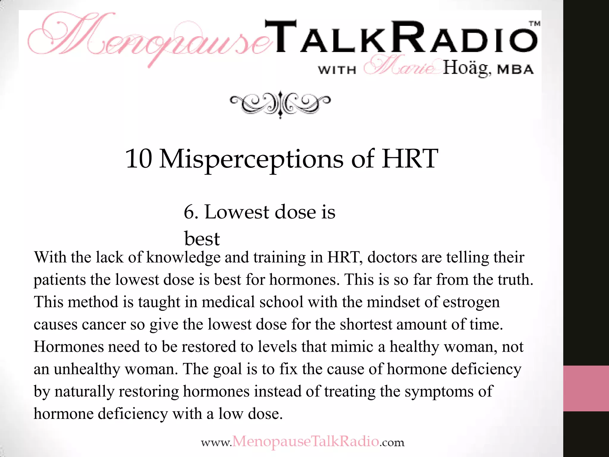 10 Misperceptions of HRT
6. Lowest dose is
best

With the lack of knowledge and training in HRT, doctors are telling their
patients the lowest dose is best for hormones. This is so far from the truth.
This method is taught in medical school with the mindset of estrogen
causes cancer so give the lowest dose for the shortest amount of time.
Hormones need to be restored to levels that mimic a healthy woman, not
an unhealthy woman. The goal is to fix the cause of hormone deficiency
by naturally restoring hormones instead of treating the symptoms of
hormone deficiency with a low dose.

 