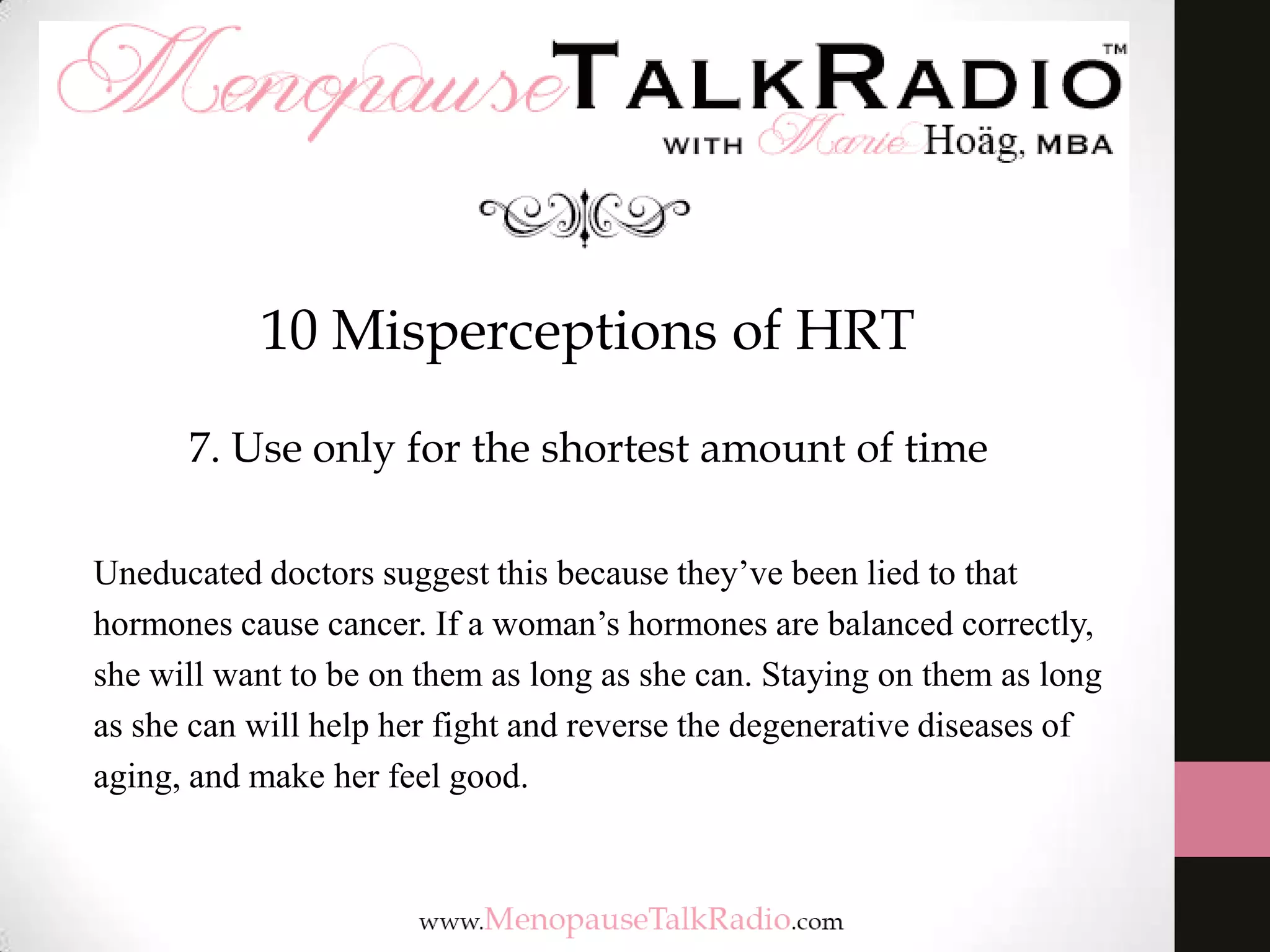 10 Misperceptions of HRT
7. Use only for the shortest amount of time
Uneducated doctors suggest this because they’ve been lied to that
hormones cause cancer. If a woman’s hormones are balanced correctly,
she will want to be on them as long as she can. Staying on them as long
as she can will help her fight and reverse the degenerative diseases of
aging, and make her feel good.

 