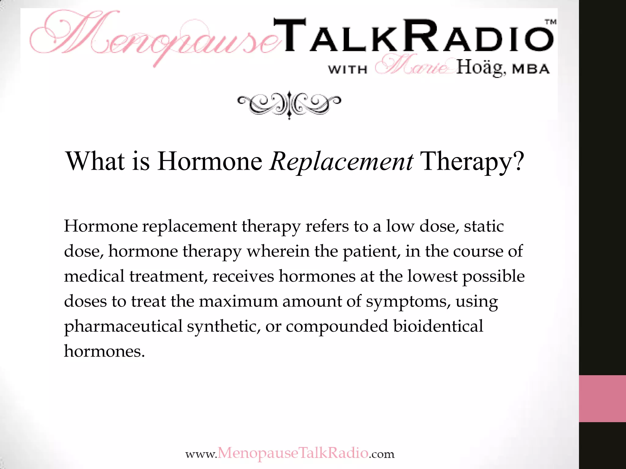 What is Hormone Replacement Therapy?
Hormone replacement therapy refers to a low dose, static
dose, hormone therapy wherein the patient, in the course of
medical treatment, receives hormones at the lowest possible
doses to treat the maximum amount of symptoms, using
pharmaceutical synthetic, or compounded bioidentical
hormones.

 