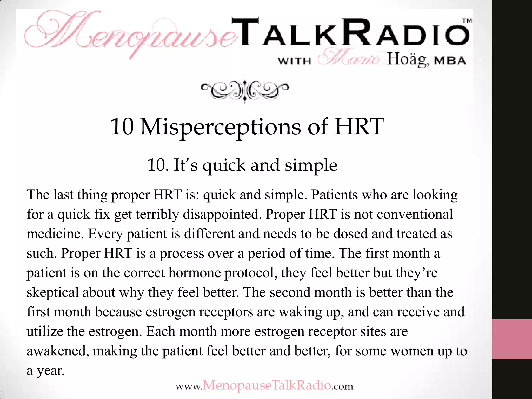 10 Misperceptions of HRT
10. It’s quick and simple
The last thing proper HRT is: quick and simple. Patients who are looking
for a quick fix get terribly disappointed. Proper HRT is not conventional
medicine. Every patient is different and needs to be dosed and treated as
such. Proper HRT is a process over a period of time. The first month a
patient is on the correct hormone protocol, they feel better but they’re
skeptical about why they feel better. The second month is better than the
first month because estrogen receptors are waking up, and can receive and
utilize the estrogen. Each month more estrogen receptor sites are
awakened, making the patient feel better and better, for some women up to
a year.

 