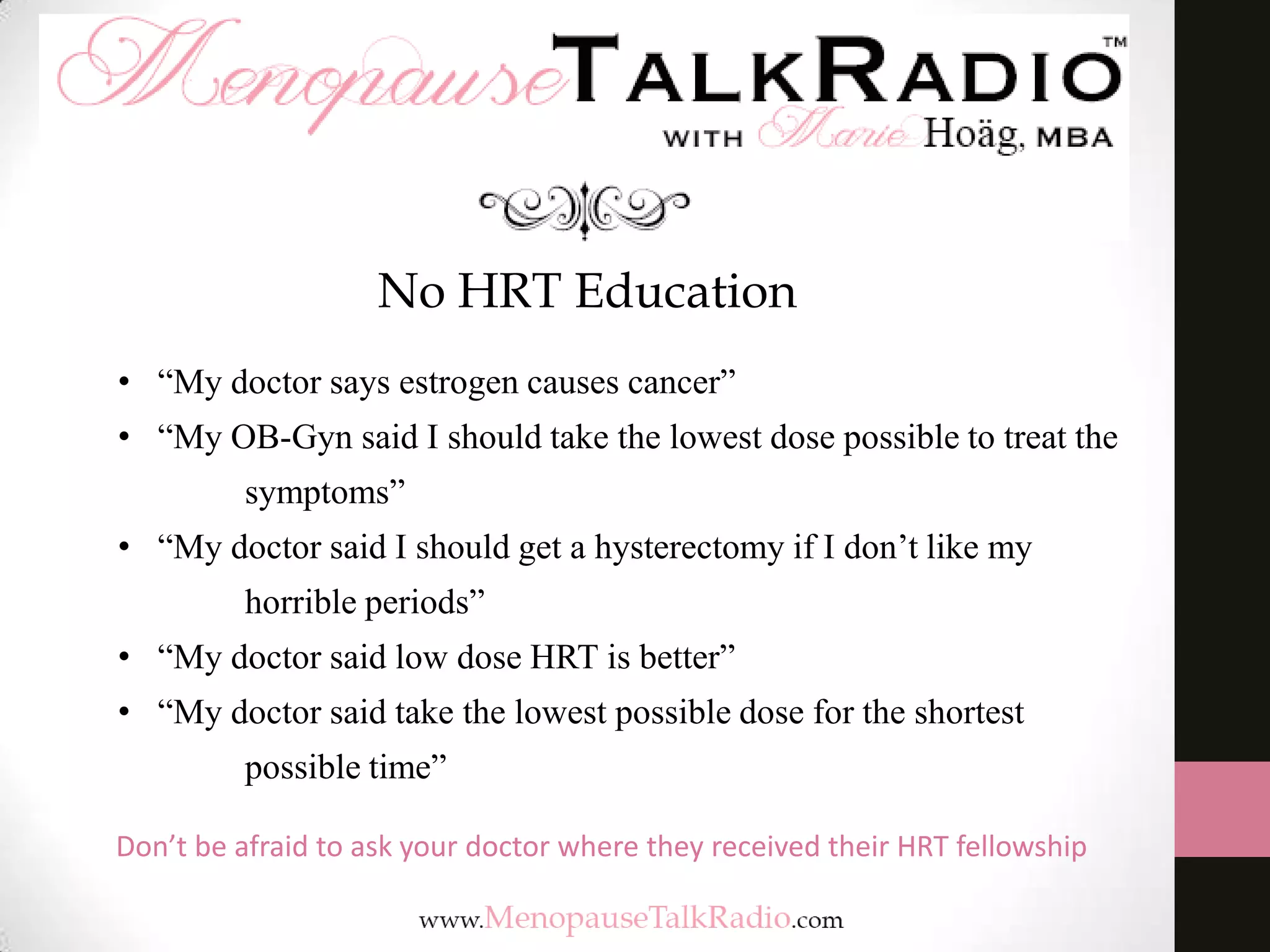 No HRT Education
• “My doctor says estrogen causes cancer”

• “My OB-Gyn said I should take the lowest dose possible to treat the
symptoms”
• “My doctor said I should get a hysterectomy if I don’t like my
horrible periods”
• “My doctor said low dose HRT is better”
• “My doctor said take the lowest possible dose for the shortest
possible time”
Don’t be afraid to ask your doctor where they received their HRT fellowship

 