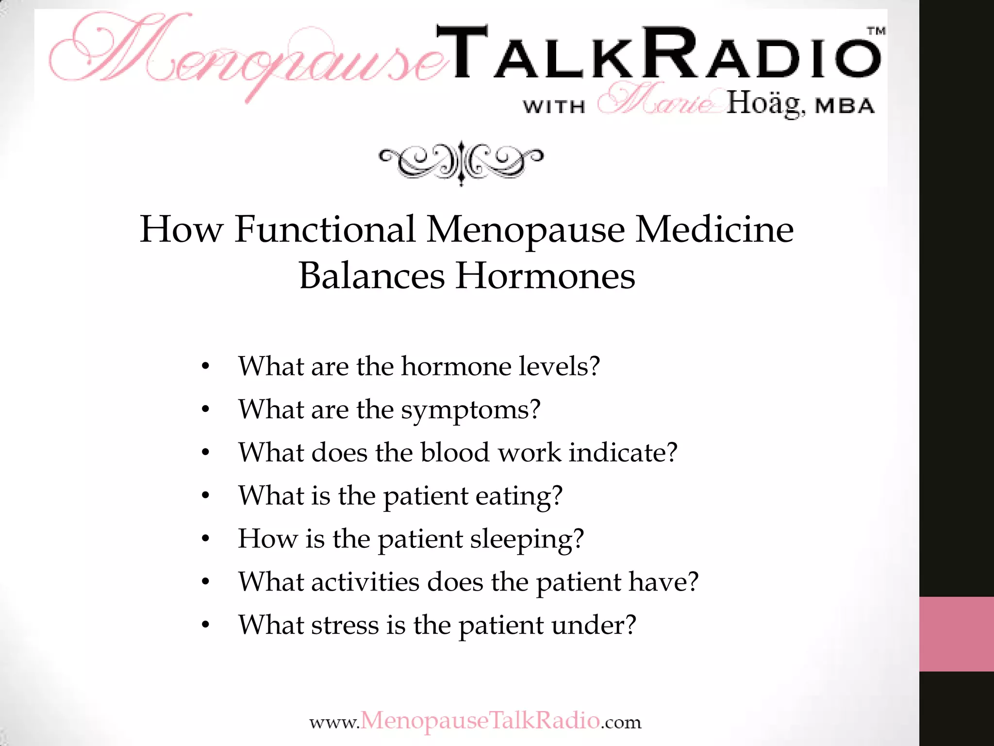 How Functional Menopause Medicine
Balances Hormones
• What are the hormone levels?
• What are the symptoms?

• What does the blood work indicate?
• What is the patient eating?
• How is the patient sleeping?
• What activities does the patient have?

• What stress is the patient under?

 