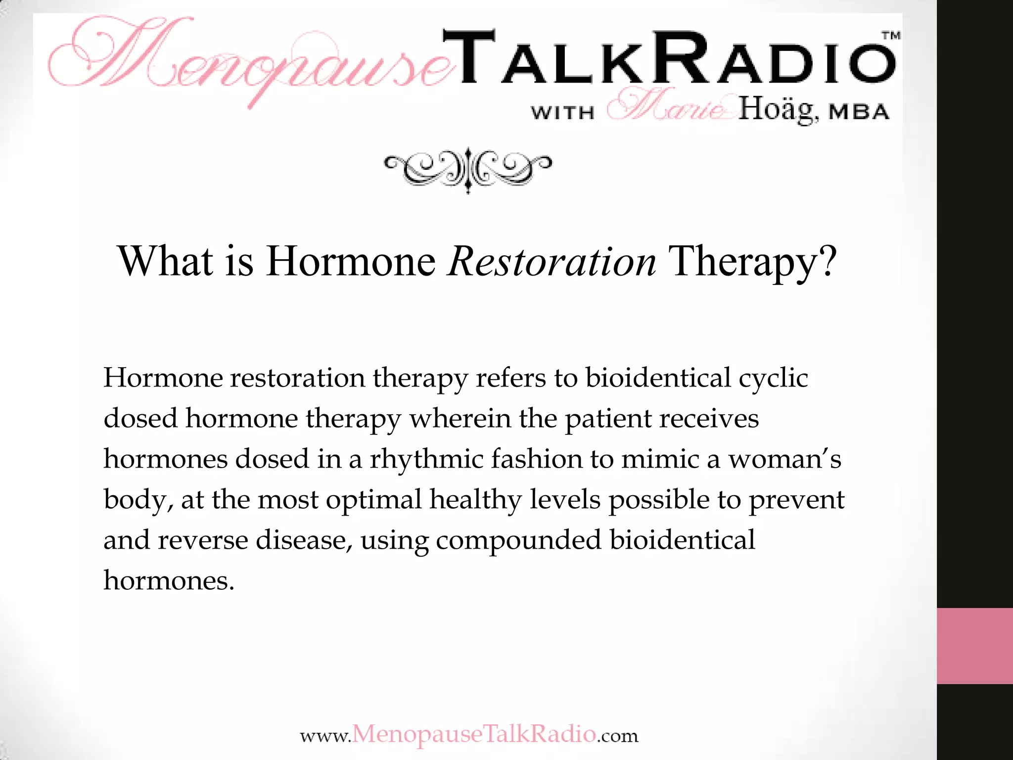 What is Hormone Restoration Therapy?
Hormone restoration therapy refers to bioidentical cyclic
dosed hormone therapy wherein the patient receives
hormones dosed in a rhythmic fashion to mimic a woman’s
body, at the most optimal healthy levels possible to prevent
and reverse disease, using compounded bioidentical
hormones.

 