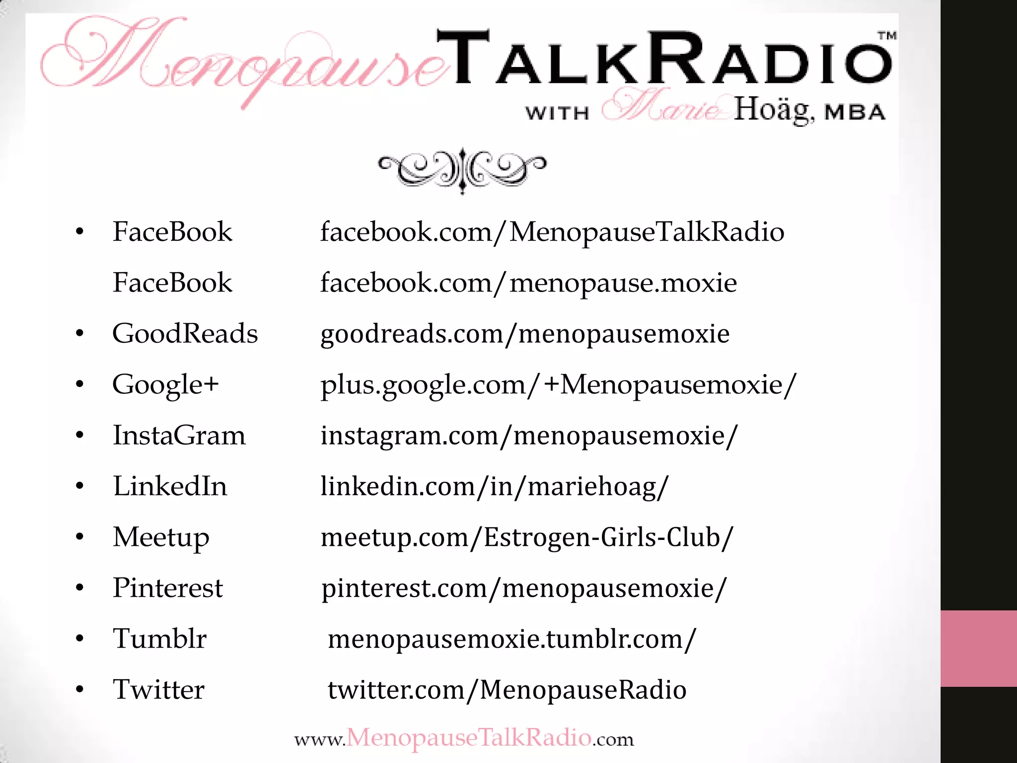 • FaceBook

facebook.com/MenopauseTalkRadio

FaceBook

facebook.com/menopause.moxie

• GoodReads

goodreads.com/menopausemoxie

• Google+

plus.google.com/+Menopausemoxie/

• InstaGram

instagram.com/menopausemoxie/

• LinkedIn

linkedin.com/in/mariehoag/

• Meetup

meetup.com/Estrogen-Girls-Club/

• Pinterest

pinterest.com/menopausemoxie/

• Tumblr

menopausemoxie.tumblr.com/

• Twitter

twitter.com/MenopauseRadio

 