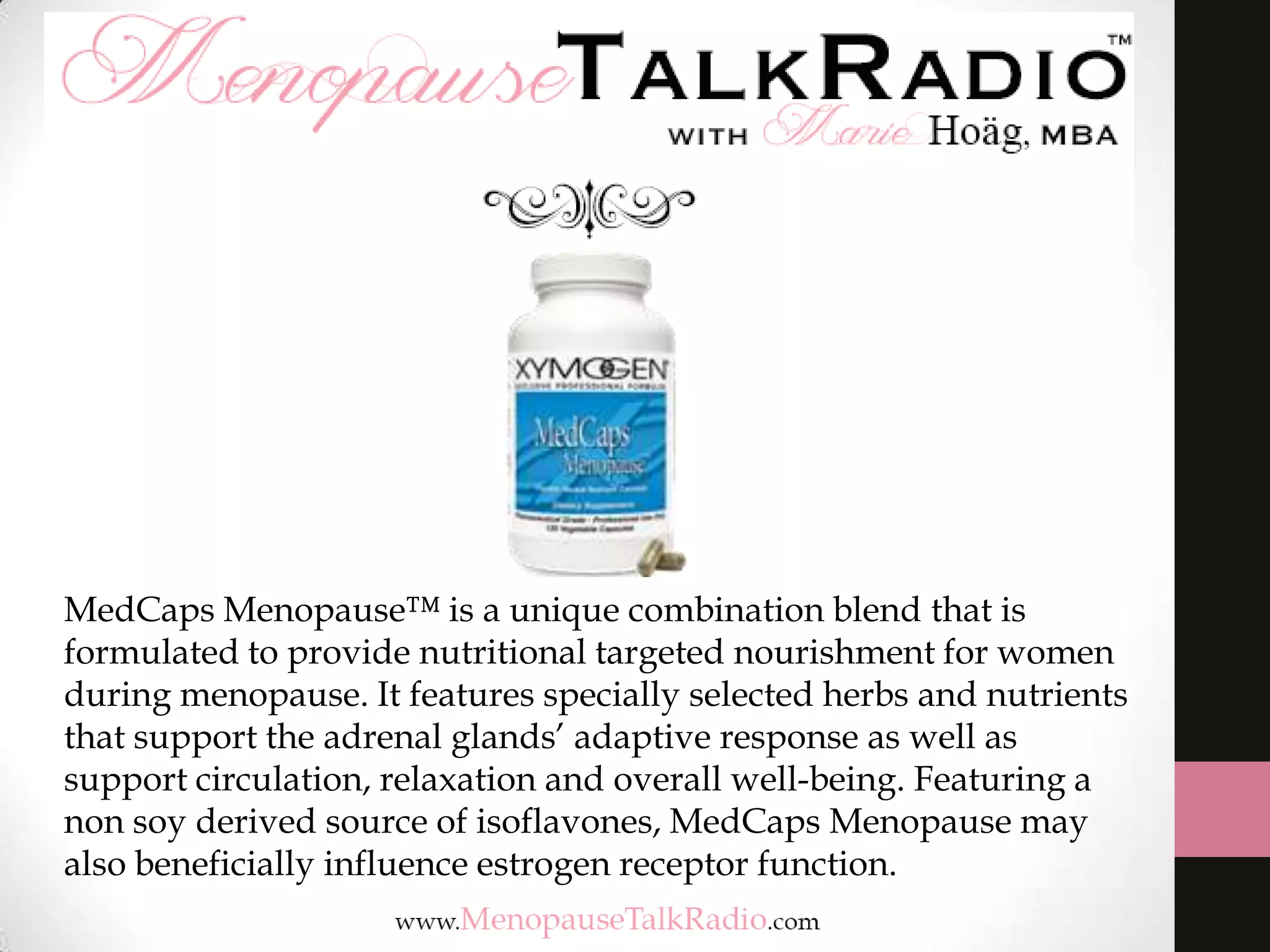 MedCaps Menopause™ is a unique combination blend that is
formulated to provide nutritional targeted nourishment for women
during menopause. It features specially selected herbs and nutrients
that support the adrenal glands’ adaptive response as well as
support circulation, relaxation and overall well-being. Featuring a
non soy derived source of isoflavones, MedCaps Menopause may
also beneficially influence estrogen receptor function.

 