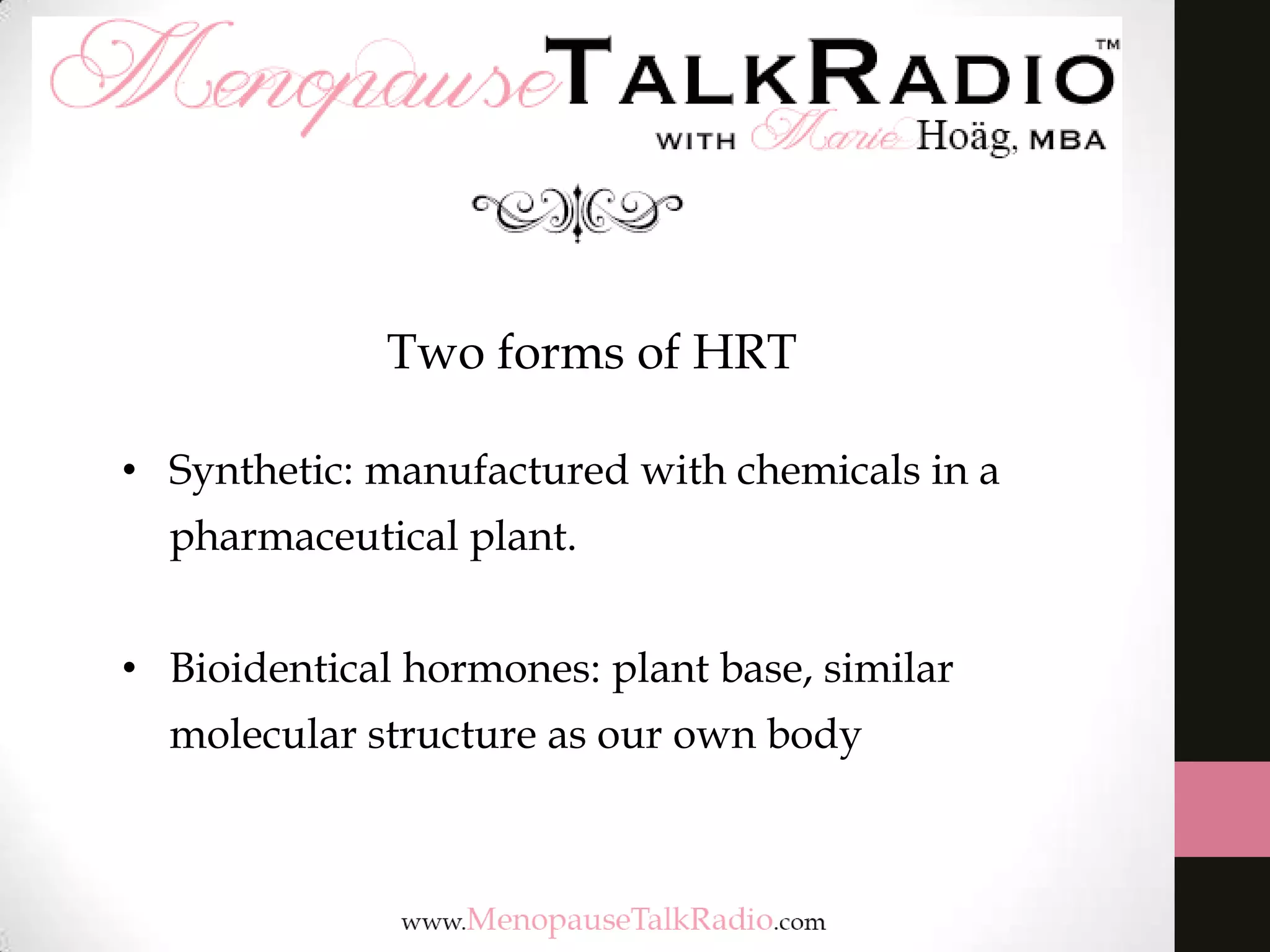 Two forms of HRT
• Synthetic: manufactured with chemicals in a
pharmaceutical plant.
• Bioidentical hormones: plant base, similar
molecular structure as our own body

 