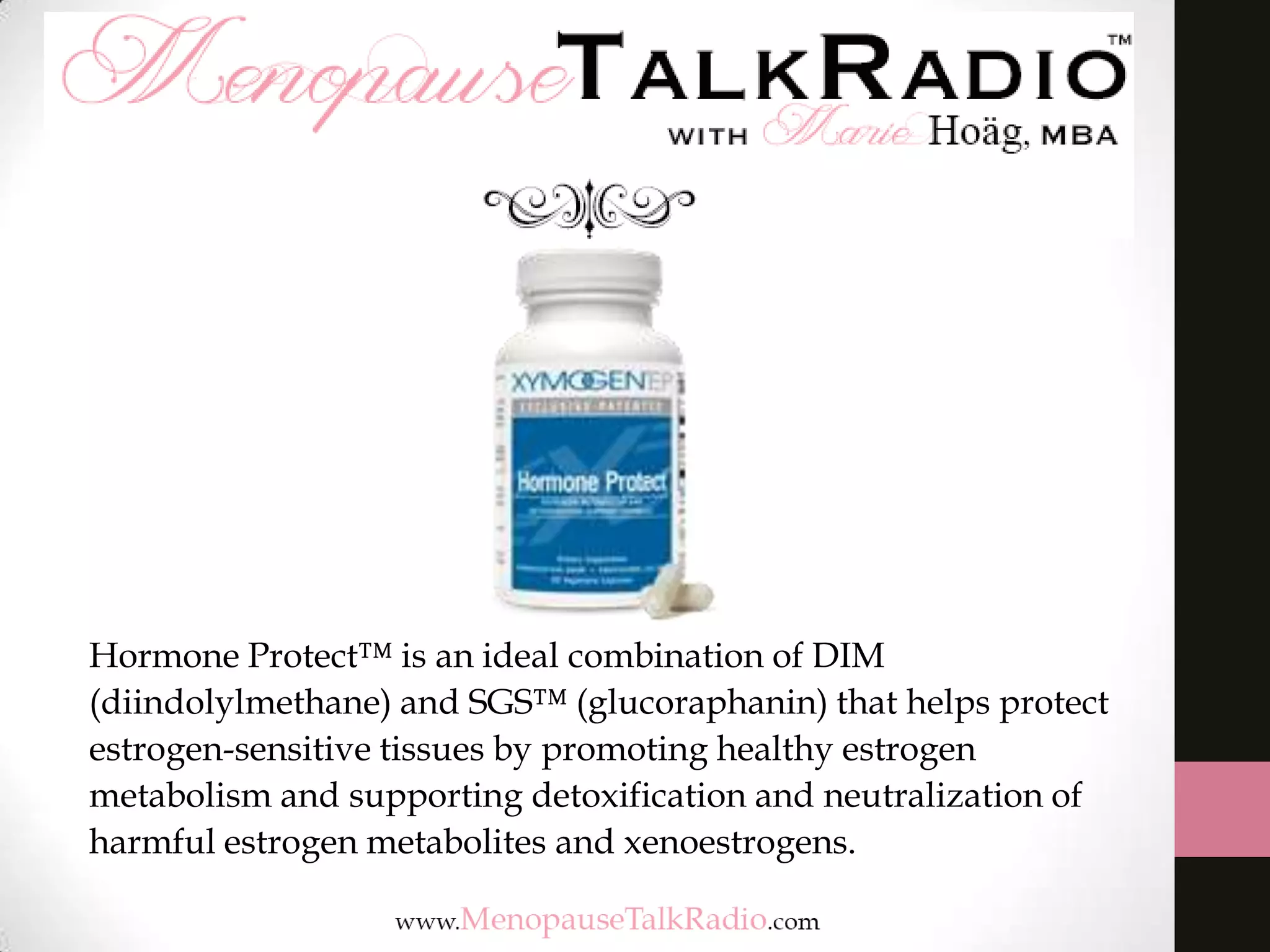 Hormone Protect™ is an ideal combination of DIM
(diindolylmethane) and SGS™ (glucoraphanin) that helps protect
estrogen-sensitive tissues by promoting healthy estrogen
metabolism and supporting detoxification and neutralization of
harmful estrogen metabolites and xenoestrogens.

 