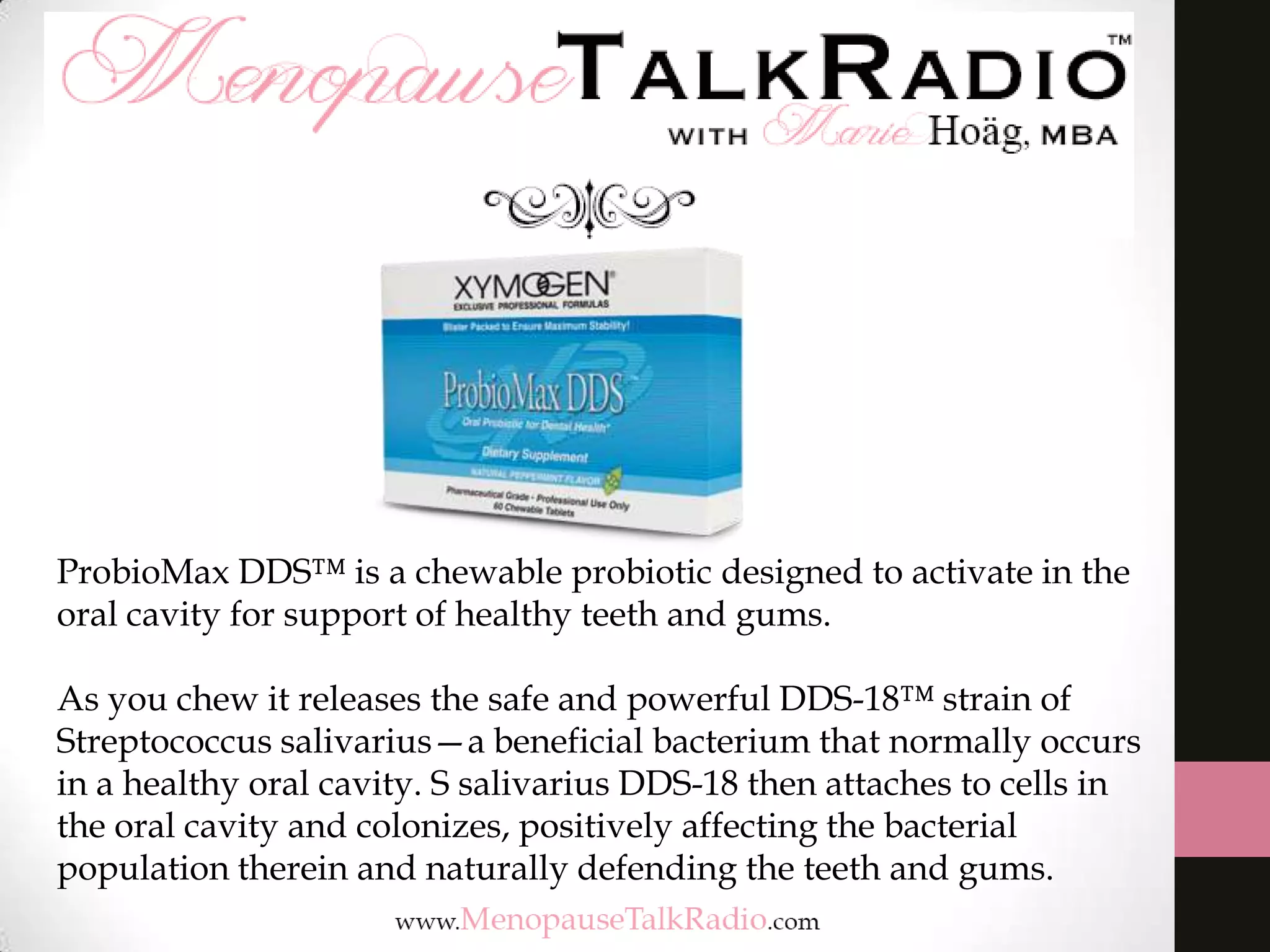 ProbioMax DDS™ is a chewable probiotic designed to activate in the
oral cavity for support of healthy teeth and gums.
As you chew it releases the safe and powerful DDS-18™ strain of
Streptococcus salivarius—a beneficial bacterium that normally occurs
in a healthy oral cavity. S salivarius DDS-18 then attaches to cells in
the oral cavity and colonizes, positively affecting the bacterial
population therein and naturally defending the teeth and gums.

 