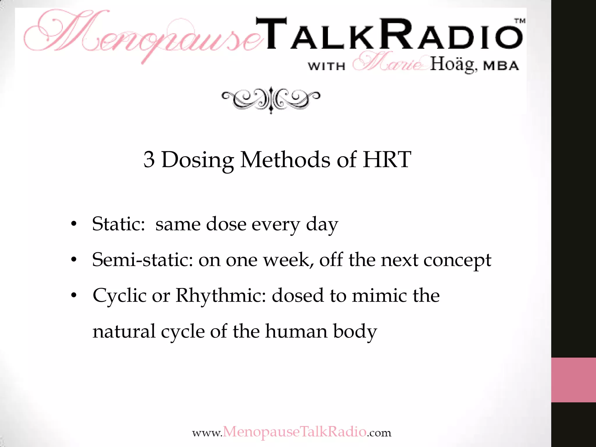 3 Dosing Methods of HRT
• Static: same dose every day
• Semi-static: on one week, off the next concept
• Cyclic or Rhythmic: dosed to mimic the
natural cycle of the human body

 