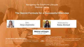 The Secret Formula for a Successful Interview
Anja Zojčeska Naba Ahmed
With: Moderated by:
TO USE YOUR COMPUTER'S AUDIO:
When the webinar begins, you will be connected to audio using
your computer's microphone and speakers (VoIP). A headset is
recommended.
Webinar will begin:
9:30 am, PDT
TO USE YOUR TELEPHONE:
If you prefer to use your phone, you must select "Use Telephone"
after joining the webinar and call in using the numbers below.
United States: +1 (415) 655-0052
Access Code: 928-940-967
Audio PIN: Shown after joining the webinar
--OR--
Navigating the Employee Lifecycle
Webinar Series
 